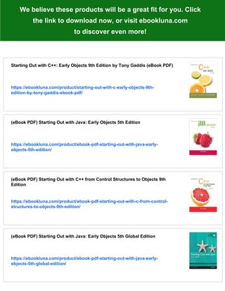 We believe these products will be a great fit for you. Click
the link to download now, or visit ebookluna.com
to discover even more!
Starting Out with C++: Early Objects 9th Edition by Tony Gaddis (eBook PDF)
https://ebookluna.com/product/starting-out-with-c-early-objects-9th-
edition-by-tony-gaddis-ebook-pdf/
(eBook PDF) Starting Out with Java: Early Objects 5th Edition
https://ebookluna.com/product/ebook-pdf-starting-out-with-java-early-
objects-5th-edition/
(eBook PDF) Starting Out with C++ from Control Structures to Objects 9th
Edition
https://ebookluna.com/product/ebook-pdf-starting-out-with-c-from-control-
structures-to-objects-9th-edition/
(eBook PDF) Starting Out with Java: Early Objects 5th Global Edition
https://ebookluna.com/product/ebook-pdf-starting-out-with-java-early-
objects-5th-global-edition/
 