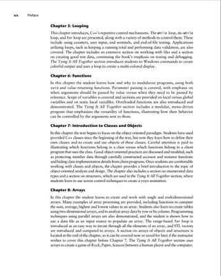 xx Preface
Chapter 5: Looping
This chapter introduces, C++'s repetitive control mechanisms .The while loop, do-while
loop, and for loop are presented, along with a variety of methods to control them. These
include using counters, user input, end sentinels, and end-of-file testing. Applications
utilizing loops, such as keeping a running total and performing data validation, are also
covered . The chapter includes an extensive section on working with files and a section
on creating good test data, continuing the book's emphasis on testing and debugging.
The Tying It All Together section introduces students to Windows commands to create
colorful output and uses a loop to create a multi-colored display.
Chapter 6: Functions
In this chapter the student learns how and why to modularize programs, using both
void and value-returning functions. Parameter passing is covered, with emphasis on
when arguments shou ld be passed by value versus when they need to be passed by
reference. Scope of variables is covered and sections are provided on local versus global
variables and on static local variables . Overloaded functions are also introduced and
demonstrated . The Tying It All Together section includes a modular, menu -driven
program that emphasizes the versatility of functions, illustrating how their behavior
can be controlled by the arguments sent to them .
Chapter 7: Introduction to Classes and Objects
In this chapter the text beginsto focus on the object-oriented paradigm. Students have used
provided C++ classessince the beginning of the text, but now they learn how to define their
own classes and to create and use objects of these classes. Careful attention is paid to
illustrating which functions belong in a class versus which functions belong in a client
program that usesthe class.Good object-oriented practicesare discussedand modeled, such
as protecting member data through carefully constructed accessor and mutator functions
and hidingclassimplementation detailsfrom client programs. Once students are comfortable
working with classes and objects, the chapter provides a brief introduction to the topic of
object-oriented analysis and design. The chapter also includesa section on enumerated data
types and a section on structures, which are used in the Tying It All Together section, where
students learn to use screencontrol techniques to create a yoyo animation.
Chapter 8: Arrays
In this chapter the student learns to create and work with single and multidimensional
arrays. Many examples of array processing are provided, including functions to compute
the sum, average, highest and lowest values in an array. Students also learn to create tables
usingtwo-dimensional arrays, and to analyzearray data byrow or bycolumn.Programming
techniques using parallel arrays are also demonsrrated, and the student is shown how to
use a data file as an input source to populate an array . The range-based for loop is
introduced as an easy way to iterate through all the elements of an array, and STL vectors
are introduced and compared to arrays. A section on arrays of objects and structures is
located at the end of the chapter, so it can be covered now or saved for later ifthe instructor
wishes to cover this chapter before Chapter 7. The Tying It All Together section uses
arrays to create a game of Rock, Paper,Scissorsbetween a human playerand the computer.
 