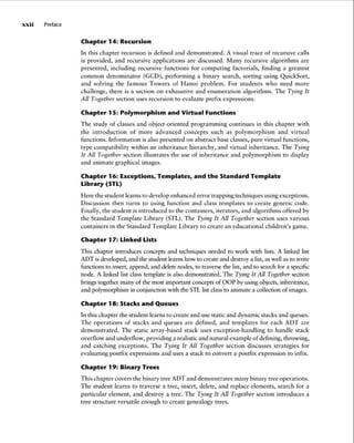 xxii Preface
Chapter 14: Recursion
In this chapter recursion is defined and demonstrated . A visual trace of recursive calls
is provided, and recursive applications are discussed. Many recursive algorithms are
presented, including recursive functions for computing factorials, finding a greatest
common denominator (GCD), performing a binary search, sorting using QuickSort,
and solving the famous Towers of Hanoi problem . For students who need more
challenge, there is a section on exhaustive and enumeration algorithms. The Tying It
All Together section uses recursion to evaluate prefix expressions .
Chapter 15: Polymorphism and Virtual Functions
The study of classes and object-oriented programming continues in this chapter with
the introduction of more advanced concepts such as polymorphism and virtual
functions. Information is also presented on abstract base classes, pure virtual functions,
type compatibi lity within an inheritance hierarchy, and virtual inheritance. The Tying
It All Together section illustrates the use of inheritance and polymorphism to display
and animate graphica l images.
Chapter 16: Exceptions, Templates, and the Standard Template
Library (STL)
Here the student learns to develop enhanced error trapping techniques using exceptions.
Discussion then turns to using function and class templates to create generic code.
Finally, the student is introduced to the containers, iterators, and algorithms offered by
the Standard Template Library (STL). The Tying It All Together section uses various
conta iners in the Standard Template Librar y to create an educational children's game.
Chapter 17: Linked Lists
This chapter introduces concepts and techniques needed to work with lists. A linked list
ADT is developed,and the student learns how to create and destroy a list,as wellas to write
functionsto insert, append, and deletenodes, to traversethe list,and to search for a specific
node. A linked list class template is also demonstrated. The Tying It All Together section
brings together many of the most important concepts of OOP by using objeets,inheritance,
and polymorphism in conjunction with the STLlistclassto animate a collection of images.
Chapter 18: Stacks and Queues
In this chapter the student learns to create and use static and dynamic stacks and queues.
The operations of stacks and queues are defined, and templates for each ADT are
demonstrated . The stat ic array -based stack uses exception -handling to handle stack
overflow and underflow, providing a realisticand natural example of defining, throwing,
and catching except ions . The Tying It All Together section discusses strateg ies for
evaluating postfix expressions and uses a stack to convert a postfix expression to infix.
Chapter 19: Binary Trees
This chapter covers the binary tree ADT and demonstrates many binary tree operat ions.
The student learns to traverse a tree, insert, delete, and replace elements, search for a
particular element, and destroy a tree. The Tying It All Together section introduces a
tree structure versatile enough to create genealogy trees.
 
