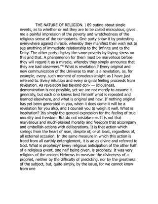 THE NATURE OF RELIGION. | 89 puting about single
events, as to whether or not they are to be called miraculous, gives
me a painful impression of the poverty and wretchedness of the
religious sense of the combatants. One party show it by protesting
everywhere against miracle, whereby they manifest their wish not to
see anything of immediate relationship to the Infinite and to the
Deity. The other party display the same poverty by laying stress on
this and that. A phenomenon for them must be marvellous before
they will regard it as a miracle, whereby they simply announce that
they are bad observers."° What is revelation ? Every original and
new communication of the Universe to man is a revelation, as, for
example, every. such moment of conscious insight as I have just
referred to. Every intuition and every original feeling proceeds from
revelation. As revelation lies beyond con- — sciousness,
demonstration is not possible, yet we are not merely to assume it
generally, but each one knows best himself what is repeated and
learned elsewhere, and what is original and new. If nothing original
has yet been generated in you, when it does come it will be a
revelation for you also, and I counsel you to weigh it well. What is
inspiration? Itis simply the general expression for the feeling of true
morality and freedom. But do not mistake me. It is not that
marvellous and much-praised morality and freedom that accompany
and embellish actions with deliberations. It is that action which
springs from the heart of man, despite of, or at least, regardless of,
all external occasion. In the same measure in which this action is
freed from all earthly entanglement, it is ae as divine and referred to
God. What is prophecy? Every religious anticipation of the other half
of a religious event, one half being given, is prophecy. It was very
religious of the ancient Hebrews to measure the divineness of a
prophet, neither by the difficulty of predicting, nor by the greatness
of the subject, but, quite simply, by the issue, for we cannot know
from one
 