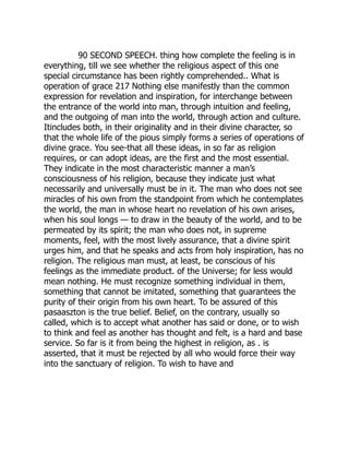 90 SECOND SPEECH. thing how complete the feeling is in
everything, till we see whether the religious aspect of this one
special circumstance has been rightly comprehended.. What is
operation of grace 217 Nothing else manifestly than the common
expression for revelation and inspiration, for interchange between
the entrance of the world into man, through intuition and feeling,
and the outgoing of man into the world, through action and culture.
Itincludes both, in their originality and in their divine character, so
that the whole life of the pious simply forms a series of operations of
divine grace. You see-that all these ideas, in so far as religion
requires, or can adopt ideas, are the first and the most essential.
They indicate in the most characteristic manner a man’s
consciousness of his religion, because they indicate just what
necessarily and universally must be in it. The man who does not see
miracles of his own from the standpoint from which he contemplates
the world, the man in whose heart no revelation of his own arises,
when his soul longs — to draw in the beauty of the world, and to be
permeated by its spirit; the man who does not, in supreme
moments, feel, with the most lively assurance, that a divine spirit
urges him, and that he speaks and acts from holy inspiration, has no
religion. The religious man must, at least, be conscious of his
feelings as the immediate product. of the Universe; for less would
mean nothing. He must recognize something individual in them,
something that cannot be imitated, something that guarantees the
purity of their origin from his own heart. To be assured of this
pasaaszton is the true belief. Belief, on the contrary, usually so
called, which is to accept what another has said or done, or to wish
to think and feel as another has thought and felt, is a hard and base
service. So far is it from being the highest in religion, as . is
asserted, that it must be rejected by all who would force their way
into the sanctuary of religion. To wish to have and
 