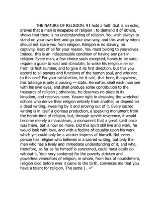 THE NATURE OF RELIGION. 91 hold a faith that is an echo,
proves that a man is incapable of religion ; to demand it of others,
shows that there is no understanding of religion. You wish always to
stand on your own feet and go your own way, and this worthy intent
should not scare you from religion. Religion is no slavery, no
captivity, least of all for your reason. You must belong to yourselves.
Indeed, this is an indispensable condition of having any part in
religion. Every man, a few choice souls excepted, hones to be sure,
require a guide to lead and stimulate, to wake his religious sense
from its first slumber, and to give it its first direction. But this you
accord to all powers and functions of the human soul, and why not
to this one? For your satisfaction, be it said, that here, if anywhere,
this tutelage is only a passing — state. Hereafter, shall each man see
with his own eyes, and shall produce some contribution to the
treasures of religion ; otherwise, he deserves no place in its
kingdom, and receives none. Youare right in despising the wretched
echoes who derive their religion entirely from another, or depend on
a dead writing, swearing by it and proving out of it. Every sacred
writing is in itself a glorious production, a speaking monument from
the heroic time of religion, but, through servile reverence, it would
become merely a mausoleum, a monument that a great spirit once
was there, but is now no more. Did this spirit still live and work, he
would look with love, and with a feeling of equality upon his work
which yet could only be a weaker impress of himself. Not every
person has religion who believes in a sacred writing, but only the
man who has a lively and immediate understanding of it, and who,
therefore, so far as he himself is concerned, could most easily do
without it. Your very contempt for the poverty stricken and
powerless venerators of religion, in whom, from lack of nourishment,
religion died before ever it came to the birth, convinces me that you
have a talent for religion. The same | . «"
 