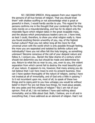 92 | SECOND SPEECH. thing appears from your regard for
the persons of all true heroes of religion. That you should treat
them” with shallow scoffing or not acknowledge what is great or
powerful in them, I would hardly ascribe to you. This regard for the
persons confirms me in the thought that your contempt for the thing
rests merely on a misunderstanding, and has for its object only the
miserable figure which religion takes in the great incapable mass,
and the abuses which presumptuous leaders carry on. I have tried,
as best I could, therefore, to show you what religion really is. Have
you found anything therein unworthy of you, nay, of the highest
human culture? Must you not rather long all the more for that
universal union with the world which is only possible through feeling,
the more you are separated and isolated by definite culture and
individuality? Have you not often felt this holy longing, as something
unknown? Become conscious of the call of your deepest nature and
follow it, I conjure you.. Banish the false shame of a century which
should not determine you but should be made and determined by
you. Return to what lies so near to you, yes, even to you, the violent
separation from which cannot fail to destroy the most beautiful part
of your nature. It appears to me, however, that many among you do
not believe that I can here mean to end my present business. How
can I have spoken thoroughly of the nature of religion, seeing I have
not treated.at all of immortality, and of God only a little in passing ?
Is it not incumbent upon me, most of all, to speak of these two
things and to repre„sent to you how unhappy you would be without
belief in them? For are not these two things, for most pious people,
the very poles and first articles of religion ? But I am not of your
opinion. First of all, I do not believe I have said nothing about
immortality. and so little about God. Both, I believe, are in all and in
everything that, I have addnced as an element of religion. Had I not
 