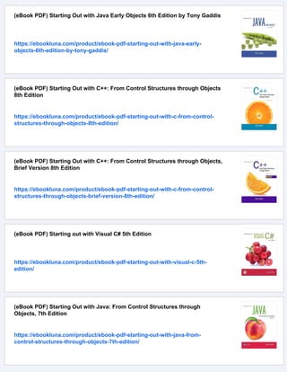 (eBook PDF) Starting Out with Java Early Objects 6th Edition by Tony Gaddis
https://ebookluna.com/product/ebook-pdf-starting-out-with-java-early-
objects-6th-edition-by-tony-gaddis/
(eBook PDF) Starting Out with C++: From Control Structures through Objects
8th Edition
https://ebookluna.com/product/ebook-pdf-starting-out-with-c-from-control-
structures-through-objects-8th-edition/
(eBook PDF) Starting Out with C++: From Control Structures through Objects,
Brief Version 8th Edition
https://ebookluna.com/product/ebook-pdf-starting-out-with-c-from-control-
structures-through-objects-brief-version-8th-edition/
(eBook PDF) Starting out with Visual C# 5th Edition
https://ebookluna.com/product/ebook-pdf-starting-out-with-visual-c-5th-
edition/
(eBook PDF) Starting Out with Java: From Control Structures through
Objects, 7th Edition
https://ebookluna.com/product/ebook-pdf-starting-out-with-java-from-
control-structures-through-objects-7th-edition/
 