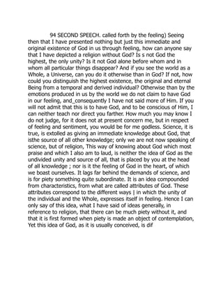94 SECOND SPEECH. called forth by the feeling) Seeing
then that I have presented nothing but just this immediate and
original existence of God in us through feeling, how can anyone say
that I have depicted a religion without God? Is s not God the
highest, the only unity? Is it not God alone before whom and in
whom all particular things disappear? And if you see the world as a
Whole, a Universe, can you do it otherwise than in God? If not, how
could you distinguish the highest existence, the original and eternal
Being from a temporal and derived individual? Otherwise than by the
emotions produced in us by the world we do not claim to have God
in our feeling, and_consequently I have not said more of Him. If you
will not admit that this is to have God, and to be conscious of Him, I
can neither teach nor direct you farther. How much you may know I
do not judge, for it does not at present concern me, but in respect
of feeling and sentiment, you would be for me godless. Science, it is
true, is extolled as giving an immediate knowledge about God, that
isthe source of all other knowledge; only we are not now speaking of
science, but of religion, This way of knowing about God which most
praise and which I also am to laud, is neither the idea of God as the
undivided unity and source of all, that is placed by you at the head
of all knowledge ; nor is it the feeling of God in the heart, of which
we boast ourselves. It lags far behind the demands of science, and
is for piety something quite subordinate. It is an idea compounded
from characteristics, from what are called attributes of God. These
attributes correspond to the different ways | in which the unity of
the individual and the Whole, expresses itself in feeling. Hence I can
only say of this idea, what I have said of ideas generally, in
reference to religion, that there can be much piety without it, and
that it is first formed when piety is made an object of contemplation,
Yet this idea of God, as it is usually conceived, is dif 
 