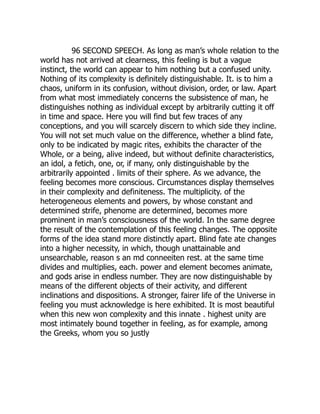 96 SECOND SPEECH. As long as man’s whole relation to the
world has not arrived at clearness, this feeling is but a vague
instinct, the world can appear to him nothing but a confused unity.
Nothing of its complexity is definitely distinguishable. It. is to him a
chaos, uniform in its confusion, without division, order, or law. Apart
from what most immediately concerns the subsistence of man, he
distinguishes nothing as individual except by arbitrarily cutting it off
in time and space. Here you will find but few traces of any
conceptions, and you will scarcely discern to which side they incline.
You will not set much value on the difference, whether a blind fate,
only to be indicated by magic rites, exhibits the character of the
Whole, or a being, alive indeed, but without definite characteristics,
an idol, a fetich, one, or, if many, only distinguishable by the
arbitrarily appointed . limits of their sphere. As we advance, the
feeling becomes more conscious. Circumstances display themselves
in their complexity and definiteness. The multiplicity. of the
heterogeneous elements and powers, by whose constant and
determined strife, phenome are determined, becomes more
prominent in man’s consciousness of the world. In the same degree
the result of the contemplation of this feeling changes. The opposite
forms of the idea stand more distinctly apart. Blind fate ate changes
into a higher necessity, in which, though unattainable and
unsearchable, reason s an md conneeiten rest. at the same time
divides and multiplies, each. power and element becomes animate,
and gods arise in endless number. They are now distinguishable by
means of the different objects of their activity, and different
inclinations and dispositions. A stronger, fairer life of the Universe in
feeling you must acknowledge is here exhibited. It is most beautiful
when this new won complexity and this innate . highest unity are
most intimately bound together in feeling, as for example, among
the Greeks, whom you so justly
 