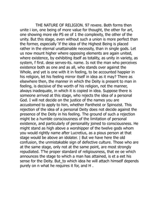 THE NATURE OF RELIGION. 97 revere. Both forms then
unite i ion, one being of more value for thought, the other for art,
one showing more ele PS ee of 1 the complexity, the other of the
unity. But this stage, even without such a union is more perfect than
the former, especially ‘if the idea of the Highest Being is placed
rather in the eternal unattainable necessity, than in single gods. Let
us now mount higher where opposing elements are again united,
where existence, by exhibiting itself as totality, as unity in variety, as
system, f first. dese serves-its. name. Is not the man who perceives
existence both as one and as all, who stands over against the
Whole, and yet is one with it in feeling, to be accounted happier in
his religion, let his feeling mirror itself in idea as it may? There as
elsewhere then, the manner in which the Deity is present to man in
feeling, is decisive of the worth of his religion, not the manner,
always inadequate, in which it is copied in idea. Suppose there is
someone arrived at this stage, who rejects the idea of a personal
God. I will not decide on the justice of the names you are
accustomed to apply to him, whether Pantheist or Spinozist. This
rejection of the idea of a personal Deity does not decide against the
presence of the Deity in his feeling. The ground of such a rejection
might be a humble consciousness of the limitation of personal
existence, and particularly of personality joined to consciousness. He
might stand as high above a worshipper of the twelve gods whom
you would rightly name after Lucretius, as a pious person at that
stage would be above an idolater. | But we have here the old
confusion, the unmistakable sign of defective culture. Those who are
at the same stage, only not at the same point, are most strongly
repudiated. T’he proper standard of religiousness, that ee oe which
announces the stage to which a man has attained, is et a eet his
sense for the Deity. But_to which idea he will attach himself depends
purely on n what he requires it for, and H .
 