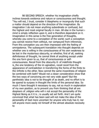 98 SECOND SPEECH. whether his imagination chiefly
inclines towards existence and nature or consciousness and thought.
“You will not, I trust, consider it blasphemy or incongruity that such
a matter should depend on the direction of the imagination. By
imagination I do not mean anything subordinate or confused, but
the highest and most original faculty in man. All else in the human ı
mind is simply reflection upon it, and is therefore dependent on it.
Imagination in this sense is the free generation of thoughts,
whereby you come to a conception of the world; such a conception
you cannot receive from without, nor compound from inferences.
From this conception you are then impressed with the feeling of
omnipotence. The subsequent translation into thought depends on
whether one is willing in the consciousness of his own weakness to
be lost in the mysterious obscurity, or whether, first of all, seeking
definiteness of thought, he cannot think of anything except under
the one form given to us, that of consciousness or self-
consciousness. Recoil from the obscurity 0: of indefinite thought
is_the one tendency of the im agination, recoil recoil from the
appearance of contradiction in transferring the forms of the finite to
the Infinite is the other. Now cannot the same inwardness of religion
be combined with both? Would not a closer consideration show that
the two ways of conceiving are not very wide apart? But the
pantheistic idea is not to be thought of as death, and no effort is to
be spared to surpass in thought the limits of the personal idea. So
much I have thought it necessary to say, not so much in explanation
of my own position, as to prevent you from thinking that all are
despisers of ‚religion who will n not accept the personality of the
Highest Being as it it is ; is usually set set forth. And I am quite
convinced that what has been said will not make the idea of the
personality of God more uncertain for anyone who truly has it; nor
will anyone more easily rid himself of the almost absolute necessity
to
 
