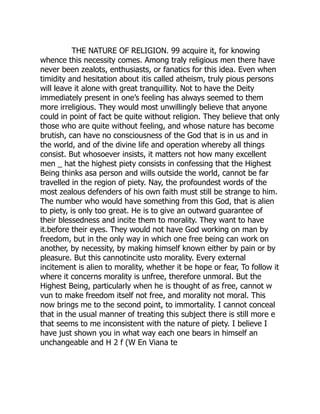 THE NATURE OF RELIGION. 99 acquire it, for knowing
whence this necessity comes. Among traly religious men there have
never been zealots, enthusiasts, or fanatics for this idea. Even when
timidity and hesitation about itis called atheism, truly pious persons
will leave it alone with great tranquillity. Not to have the Deity
immediately present in one’s feeling has always seemed to them
more irreligious. They would most unwillingly believe that anyone
could in point of fact be quite without religion. They believe that only
those who are quite without feeling, and whose nature has become
brutish, can have no consciousness of the God that is in us and in
the world, and of the divine life and operation whereby all things
consist. But whosoever insists, it matters not how many excellent
men _ hat the highest piety consists in confessing that the Highest
Being thinks asa person and wills outside the world, cannot be far
travelled in the region of piety. Nay, the profoundest words of the
most zealous defenders of his own faith must still be strange to him.
The number who would have something from this God, that is alien
to piety, is only too great. He is to give an outward guarantee of
their blessedness and incite them to morality. They want to have
it.before their eyes. They would not have God working on man by
freedom, but in the only way in which one free being can work on
another, by necessity, by making himself known either by pain or by
pleasure. But this cannotincite usto morality. Every external
incitement is alien to morality, whether it be hope or fear, To follow it
where it concerns morality is unfree, therefore unmoral. But the
Highest Being, particularly when he is thought of as free, cannot w
vun to make freedom itself not free, and morality not moral. This
now brings me to the second point, to immortality. I cannot conceal
that in the usual manner of treating this subject there is still more e
that seems to me inconsistent with the nature of piety. I believe I
have just shown you in what way each one bears in himself an
unchangeable and H 2 f (W En Viana te
 