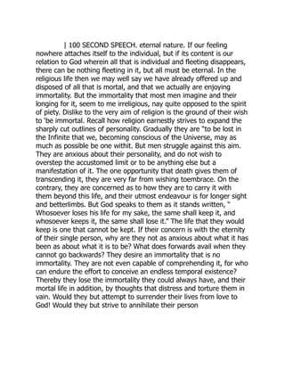| 100 SECOND SPEECH. eternal nature. If our feeling
nowhere attaches itself to the individual, but if its content is our
relation to God wherein all that is individual and fleeting disappears,
there can be nothing fleeting in it, but all must be eternal. In the
religious life then we may well say we have already offered up and
disposed of all that is mortal, and that we actually are enjoying
immortality. But the immortality that most men imagine and their
longing for it, seem to me irreligious, nay quite opposed to the spirit
of piety. Dislike to the very aim of religion is the ground of their wish
to ‘be immortal. Recall how religion earnestly strives to expand the
sharply cut outlines of personality. Gradually they are “to be lost in
the Infinite that we, becoming conscious of the Universe, may as
much as possible be one withit. But men struggle against this aim.
They are anxious about their personality, and do not wish to
overstep the accustomed limit or to be anything else but a
manifestation of it. The one opportunity that death gives them of
transcending it, they are very far from wishing toembrace. On the
contrary, they are concerned as to how they are to carry it with
them beyond this life, and their utmost endeavour is for longer sight
and betterlimbs. But God speaks to them as it stands written, “
Whosoever loses his life for my sake, the same shall keep it, and
whosoever keeps it, the same shall lose it.” The life that they would
keep is one that cannot be kept. If their concern is with the eternity
of their single person, why are they not as anxious about what it has
been as about what it is to be? What does forwards avail when they
cannot go backwards? They desire an immortality that is no
immortality. They are not even capable of comprehending it, for who
can endure the effort to conceive an endless temporal existence?
Thereby they lose the immortality they could always have, and their
mortal life in addition, by thoughts that distress and torture them in
vain. Would they but attempt to surrender their lives from love to
God! Would they but strive to annihilate their person
 