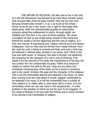 THE NATURE OF RELIGION. IOI ality and to live in the One
ai in the All! Whosoever has learned to be more than himself, knows
that he loses little when he loses himself. Only the ma man who
denying himself sinks himself 1 in as 1 as much of the whole |
Univer se as he can a ane arisen, has a right to ‘the hopes that .
death gives. With him aloneitisreally possible to hold further
converse about the endlessness to which, through death, we
infallibly soa This then is my view of these subjects. The usual
conception of God as one single being outside of the world and
behind the world is not the beginning and the end of religion. It is
only one manner of expressing God, seldom entirely pure and always
inadequate. Such an idea may be formed from mixed motives, from
the need for such a being to console and help, and such a God may
be believed in without piety, at least in my sense, and I think in the
true and right sense. If, however, this idea is formed, not arbitrarily,
but somehow by the necessity of a man’s way of thinking, if he
needs it for the security of his piety, the imperfections of his idea will
not cumber him nor contaminate his piety. Yetthe true nature of
religion is neither this aOR fe PR acti r idea nor any other, but
immediate consciousness of the Deity as He is found in ourselves
and in the world. Similarly the goal and the character of the religious
Tife is not the immortality desired and believed in by many—or what
their craving to be too wise about it would: suggest—pretended to
be believed in by many. It is not the immortality that is outside of
time, behind it, or rather after it, and which still is in time. It is the
immortality which we can now have in this temporal life ; it is the
problem in the solution of which we are for ever to be engaged. In
the midst of finitude to be one with the Infinite and in every moment
to be eternal is the immortality of religion.
 