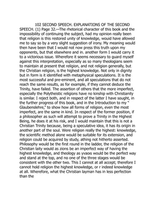 102 SECOND SPEECH. EXPLANATIONS OF THE SECOND
SPEECH. (1) Page 32.—The rhetorical character of this book and the
impossibility of continuing the subject, had my opinion really been
that religion is this restored unity of knowledge, wouid have allowed
me to say so by a very slight suggestion of irony. My meaning would
then have been that I would not now press this truth upon my
opponents, but that elsewhere and in. another form I would carry it
to a victorious issue. Wherefore it seems necessary to guard myself
against this interpretation, especially as so many theologians seem
to maintain at present that religion, and not religion generally, but
the Christian religion, is the highest knowledge. Not only in dignity
but in form is it identified with metaphysical speculations. It is the
most successful and pre-eminent, and all speculations that do not
reach the same results, as for example, if they cannot deduce the
Trinity, have failed. The assertion of others that the more imperfect,
especially the Polytheistic religions have no kinship with Christianity
is similar. I reject both, and in respect of the latter I have sought, in
the further progress of this book, and in the Introduction to my “
Glaubenslehre,” to show how all forms of religion, even the most
imperfect, are the same in kind. In respect of the former position, if
a philosopher as such will attempt to prove a Trinity in the Highest
Being, he does it at his risk, and I would maintain that this is not a
Christian Trinity because, being a speculative idea, it has its origin in
another part of the soul. Were religion really the highest: knowledge,
the scientific method alone would be suitable for its extension, and
religion could be acquired by study, athing not hitherto asserted.
Philosophy would be the first round in the ladder, the religion of the
Christian laity would as ziorıs be an imperfect way of having the
highest knowledge, and theology as yvaoıs would be the perfect way
and stand at the top, and no one of the three stages would be
consistent with the other two. This I cannot at all accept; therefore I
cannot hold religion the highest knowledge, or r indeed knowledge
at all. Wherefore, what the Christian layman has in less perfection
than the
 