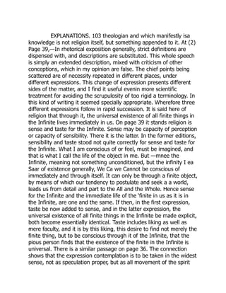 EXPLANATIONS. 103 theologian and which manifestly isa
knowledge is not religion itself, but something appended to it. At (2)
Page 39,—In rhetorical exposition generally, strict definitions are
dispensed with, and descriptions are substituted. This whole speech
is simply an extended description, mixed with criticism of other
conceptions, which in my opinion are false. The chief points being
scattered are of necessity repeated in different places, under
different expressions. This change of expression presents different
sides of the matter, and I find it useful evenin more scientific
treatment for avoiding the scrupulosity of too rigid a terminology. In
this kind of writing it seemed specially appropriate. Wherefore three
different expressions follow in rapid succession. It is said here of
religion that through it, the universal ewistence of all finite things in
the Infinite lives immediately in us. On page 39 it stands religion is
sense and taste for the Infinite. Sense may be capacity of perception
or capacity of sensibility. There it is the latter. In the former editions,
sensibility and taste stood not quite correctly for sense and taste for
the Infinite. What I am conscious of or feel, must be imagined, and
that is what I call the life of the object in me. But —mnee the
Infinite, meaning not something unconditioned, but the infinity I ea
Saar of existence generally, We Ca we Cannot be conscious of
immediately and through itself. It can only be through a finite object,
by means of which our tendency to postulate and seek a a world,
leads us from detail and part to the All and the Whole. Hence sense
for the Infinite and the immediate life of the ‘finite in us as it is in
the Infinite, are one and the same. If then, in the first expression,
taste be now added to sense, and in the latter expression, the
universal existence of all finite things in the Infinite be made explicit,
both become essentially identical. Taste includes liking as well as
mere faculty, and it is by this liking, this desire to find not merely the
finite thing, but to be conscious through it of the Infinite, that the
pious person finds that the existence of the finite in the Infinite is
universal. There is a similar passage on page 36. The connection
shows that the expression contemplation is to be taken in the widest
sense, not as speculation proper, but as all movement of the spirit
 