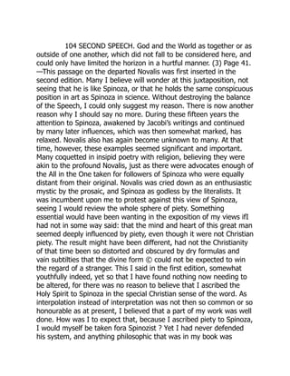 104 SECOND SPEECH. God and the World as together or as
outside of one another, which did not fall to be considered here, and
could only have limited the horizon in a hurtful manner. (3) Page 41.
—This passage on the departed Novalis was first inserted in the
second edition. Many I believe will wonder at this juxtaposition, not
seeing that he is like Spinoza, or that he holds the same conspicuous
position in art as Spinoza in science. Without destroying the balance
of the Speech, I could only suggest my reason. There is now another
reason why I should say no more. During these fifteen years the
attention to Spinoza, awakened by Jacobi’s writings and continued
by many later influences, which was then somewhat marked, has
relaxed. Novalis also has again become unknown to many. At that
time, however, these examples seemed significant and important.
Many coquetted in insipid poetry with religion, believing they were
akin to the profound Novalis, just as there were advocates enough of
the All in the One taken for followers of Spinoza who were equally
distant from their original. Novalis was cried down as an enthusiastic
mystic by the prosaic, and Spinoza as godless by the literalists. It
was incumbent upon me to protest against this view of Spinoza,
seeing I would review the whole sphere of piety. Something
essential would have been wanting in the exposition of my views ifI
had not in some way said: that the mind and heart of this great man
seemed deeply influenced by piety, even though it were not Christian
piety. The result might have been different, had not the Christianity
of that time been so distorted and obscured by dry formulas and
vain subtilties that the divine form © could not be expected to win
the regard of a stranger. This I said in the first edition, somewhat
youthfully indeed, yet so that I have found nothing now needing to
be altered, for there was no reason to believe that I ascribed the
Holy Spirit to Spinoza in the special Christian sense of the word. As
interpolation instead of interpretation was not then so common or so
honourable as at present, I believed that a part of my work was well
done. How was I to expect that, because I ascribed piety to Spinoza,
I would myself be taken fora Spinozist ? Yet I had never defended
his system, and anything philosophic that was in my book was
 
