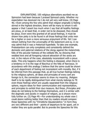 EXPLANATIONS. 105 religious aberrations ascribed me as
Spinozism had been because I praised Spinoza’s piety. Whether my
expectation has deceived me I do not yet very well know. (4) Page
46.—Even among the few who admit that religion originally is feeling
stirred in the highest direction, there will be many to whom it will:
appear ır that I assert too much when I say that all healthy feelings
are pious, or at least that, in order not to be diseased, they should
be pious. Even were this granted of all social feelings, it must be
shown how piety is to be found in all those feelings that unite men
for a higher or even a more sensuous enjoyment of life. Yet I can
retract nothing from the universality of the statement and ey. in no
way admit that it was a rhetorical hyperbole. To take one example,
Protestantism can only completely and consistently defend the
domestic and paternal relations of the clergy against the melancholy
folly of the peculiar holiness of the celibate life, by showing that
wedded love and all foregoing natural attraction of the sexes are
not, in the nature of the case, absolutely inconsistent with a pious
state. This only happens when the feeling is diseased, when there is
a tendency in it to the rage of Bacchus or the folly of Narcissus. In
accordance with this analogy I believe that the same could be shown
of each department of feeling not inconsistent with morality. But, if it
be inferred from this passage that, as all true human feelings belong
to the religious sphere, all ideas and principles of every sort are
foreign to it, the connection seems to show my meaning. ‚Religion
itself is to be rigidly distinguished from what merely belongs to TE
even those feelings which are usually separated from the religious
sphere, require ideas for their communication and representation,
and principles to exhibit their due measure. But these „Principles and
ideas do not belong to the feelings themselves, and it is similar with
the dogmatic and ascetic in respect of religion, as is shown more
fully further on. (5) Page 49.—For understanding my whole view I
could desire nothing better than that my readers should compare
these Speeches with my “Christliche Glaubenslehre.” In form they
are very different and their - points of departure lie far apart, yet in
matter they are quite parallel. But to provide the Speeches for this
 