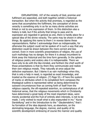 EXPLANATIONS. 107 of the veracity of God, promise and
fulfilment are separated, and both together exhibit a historical
transaction. But when the activity that promises, is regarded as the
same that accomplishes the fulfilment, the conception of divine
veracity is something only in so far as many divine activities are
linked or not to one expression of them. In this distinction also a
history is told, but if the activity that brings to pass and its
expression are regarded in general as one, there is hardly place for a
special idea of the divine veracity. The same may be shown in other
things. By applying this name to them I in nowise blame these
representations. Rather I acknowledge them as indispensable, for
otherwise the subject could not be spoken of in such a way that any
distinction could be drawn between the more correct and less
correct. Even in more scientific presentations of religion, the use of
such mythology has no danger, for there it is always incumbent to
think away the historical and the time form generally. In the sphere
of religious poetry and oratory also it is indispensable. There we
have only to do with the like-minded, and forthem the chief worth of
those presentations is that by them they communicate and realize
their own religious moods. They naturally at once adjust the
defective expression. But I blame it as vain mythology when this,
that is only a help in need, is regarded as exact knowledge, and
treated as the essence of religion. (7) Page 53.—If here the system
of marks or attributes which in its completest form composes the
theological outline is represented rather as being determined by
outward circumstances than as coming forth of itself from the
religious capacity, the oft-repeated assertion, so contemptuous of all
historical sense, that the religious movements which in Christianity
have determined a great body of the most important ideas, were
merely accidental and the fruit of entirely alien interests, is not to be
made. I only wished to recall what is also expounded in my “ Kurze
Darstellung” and in the Introduction to the “ Glaubenslehre,” that t
he formation of the idea depends here, as elsewhere, on the
dominating language, the degree, manner, and quality of its
scientific development embracing of course the manner and quality
 