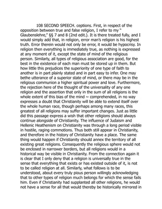 108 SECOND SPEECH. ceptions. First, in respect of the
opposition between true and false religion, I refer to my “
Glaubenslehre,” §§ 7 and 8 (2nd edit.). It is there treated fully, and I
would simply add that, in religion, error man’s religion is his highest
truth. Error therein would not only be error, it would be hypocrisy. In
religion then everything is immediately true, as nothing is expressed
at any moment of it, except the state of mind of the religious
person. Similarly, all types of religious association are good, for the
best in the existence of each man must be stored up in them. But
how little this prejudices the superiority of one type of faith to
another is in part plainly stated and in part easy to infer. One may
bethe utterance of a superior state of mind, or there may be in the
religious communion a higher spiritual power and love. Furthermore,
the rejection here of the thought of the universality of any one
religion and the assertion that only in the sum of all religions is the
whole extent of this bias of the mind ~ comprehended, in no way
expresses a doubt that Christianity will be able to extend itself over
the whole human race, though perhaps among many races, this
greatest of all religions may suffer important changes. Just as little
did this passage express a wish that other religions should always
continue alongside of Christianity. The influence of Judaism and
Hellenic Heathenism on Christianity was through a long period visible
in hostile, raging commotions. Thus both still appear in Christianity,
and therefore in the history of Christianity have a place. The same
thing would happen if Christianity should annex the territory of all
existing great religions. Consequently the religious sphere would not
be enclosed in narrower borders, but all religions would in a
historical way be visible in Christianity. From the connection again it
is clear that I only deny that a religion is universally true in the
sense that everything that exists or has existed outside of it, is not
to be called religion at all. Similarly, what follows is to be
understood, about every truly pious person willingly acknowledging
that to other types of religion much belongs for which the sense fails
him. Even if Christianity had supplanted all other religions, he would
not have a sense for all that would thereby be historically mirrored in
 