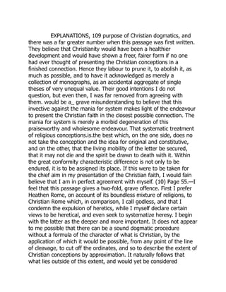 EXPLANATIONS, 109 purpose of Christian dogmatics, and
there was a far greater number when this passage was first written.
They believe that Christianity would have been a healthier
development and would have shown a freer, fairer form if no one
had ever thought of presenting the Christian conceptions in a
finished connection. Hence they labour to prune it, to abolish it, as
much as possible, and to have it acknowledged as merely a
collection of monographs, as an accidental aggregate of single
theses of very unequal value. Their good intentions I do not
question, but even then, I was far removed from agreeing with
them. would be a_ grave misunderstanding to believe that this
invective against the mania for system makes light of the endeavour
to present the Christian faith in the closest possible connection. The
mania for system is merely a morbid degeneration of this
praiseworthy and wholesome endeavour. That systematic treatment
of religious conceptions.is.the best which, on the one side, does no
not take the conception and the idea for original and constitutive,
and on the other, that the living mobility of the letter be secured,
that it may not die and the spirit be drawn to death with it. Within
the great conformity characteristic difference is not only to be
endured, it is to be assigned its place. If this were to be taken for
the chief aim in my presentation of the Christian faith, I would fain
believe that I am in perfect agreement with myself. (10) Page 55.—I
feel that this passage gives a two-fold, grave offence. First I prefer
Heathen Rome, on account of its boundless mixture of religions, to
Christian Rome which, in comparison, I call godless, and that I
condemn the expulsion of heretics, while I myself declare certain
views to be heretical, and even seek to systematize heresy. I begin
with the latter as the deeper and more important. It does not appear
to me possible that there can be a sound dogmatic procedure
without a formula of the character of what is Christian, by the
application of which it would be possible, from any point of the line
of cleavage, to cut off the ordinates, and so to describe the extent of
Christian conceptions by approximation. It naturally follows that
what lies outside of this extent, and would yet be considered
 