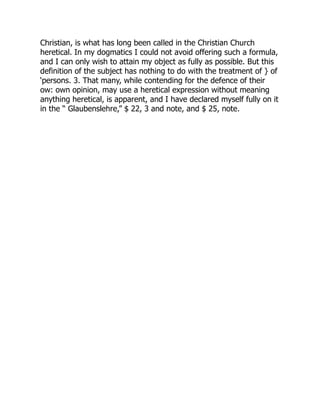 Christian, is what has long been called in the Christian Church
heretical. In my dogmatics I could not avoid offering such a formula,
and I can only wish to attain my object as fully as possible. But this
definition of the subject has nothing to do with the treatment of } of
‘persons. 3. That many, while contending for the defence of their
ow: own opinion, may use a heretical expression without meaning
anything heretical, is apparent, and I have declared myself fully on it
in the “ Glaubenslehre,” $ 22, 3 and note, and $ 25, note.
 
