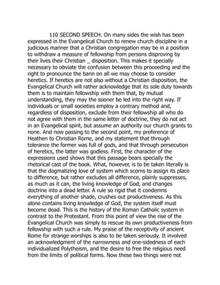110 SECOND SPEECH. On many sides the wish has been
expressed in the Evangelical Church to renew church discipline in a
judicious manner that a Christian congregation may be in a position
to withdraw a measure of fellowship from persons disproving by
their lives their Christian _ disposition. This makes it specially
necessary to obviate the confusion between this proceeding and the
right to pronounce the bann on all we may choose to consider
heretics. If heretics are not also without a Christian disposition, the
Evangelical Church will rather acknowledge that its sole duty towards
them is to maintain fellowship with them that, by mutual
understanding, they may the sooner be led into the right way. If
individuals or small societies employ a contrary method and,
regardless of disposition, exclude from their fellowship all who do
not agree with them in the same letter of doctrine, they do not act
in an Evangelical spirit, but assume an authority our church grants to
none. And now passing to the second point, my preference of
Heathen to Christian Rome, and my statement that through
tolerance the former was full of gods, and that through persecution
of heretics, the latter was godless. First, the character of the
expressions used shows that this passage bears specially the
rhetorical cast of the book. What, however, is to be taken literally is
that the dogmatizing love of system which scorns to assign its place
to difference, but rather excludes all difference, plainly suppresses,
as much as it can, the living knowledge of God, and changes
doctrine into a dead letter. A rule so rigid that it condemns
everything of another shade, crushes out productiveness. As this
alone contains living knowledge of God, the system itself must
become dead. This is the history of the Roman Catholic system in
contrast to the Protestant. From this point of view the rise of the
Evangelical Church was simply to rescue its own productiveness from
fellowship with such a rule. My praise of the receptivity of ancient
Rome for strange worships is also to be taken seriously. It involved
an acknowledgment of the narrowness and one-sidedness of each
individualized Polytheism, and the desire to free the religious need
from the limits of political forms. Now these two things were not
 