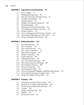 viii Contents
CHAPTER 3 Expressions and Interactivity 77
3.1 ThecinObject 77
3.2 Mathematical Expressions 84
3.3 Data Type Conversion and Type Casting 92
3.4 Overflow and Underflow 98
3.5
3.6
3.7
3.8
3.9
3.10
Named Constants 99
Multiple and Combined Assignment
Formatting Output 106
Working with Characters and Strings
More Mathematical Library Functions
Random Numbers 132
102
116
130
3.11 Focus on Debugging: Hand Tracing a Program 136
3.12 Green Fields Landscaping Case Study- Part 1 138
3.13 Tying It All Together: Word Game 141
CHAPTER 4 Making Decisions 155
4.1 Relational Operators 155
4.2 The if Statement 161
4.3 Theif/elseStatement 170
4.4 The if /else if Statement 175
4.5 Menu-Driven Programs 183
4.6 Nested i f Statements 185
4.7 Logical Operators 189
4.8 Validating User Input 198
4.9 More about Blocks and Scope 200
4.10 More about Characters and Strings 203
4.11 The Conditional Operator 209
4.12 The switch Statement 213
4.13 Enumerated Data Types 222
4.14 Focus on Testing and Debugging: Validating Output Results 225
4.15 Green Fields Landscaping Case Study- Part 2 227
4.16 Tying It All Together: Fortune Teller 232
CHAPTER 5 Looping 243
5.1 Introduction to Loops: The whi le Loop 243
5.2 Using the while Loop for Input Validation 250
5.3 The Increment and Decrement Operators 253
5.4 Counters 258
5.5 Keeping a Running Total 260
5.6 Sentinels 263
5.7 The do-while Loop 265
 