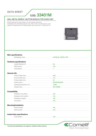 DATA SHEET
The technical specifications are subject to variations without warning
IKALL METAL SERIES 1-BUTTON MODULE FOR AUDIO UNIT
Module designed for audio speaker unit, with stainless steel finish.
Nameplates with LED lighting (options: blue, white or off). To be fitted with an audio
speaker unit depending on the cabling system used. Dimensions 112x89.5x32 mm.
COD. 33401M
Main specifications
Backlighting colour: LED BLUE / WHITE / OFF
Hardware specifications
Vandal Resistant IK: No
DDE function: Yes
Total buttons: 1
General info
Product height (mm): 89,5
Product width (mm): 112
Product depth (mm): 32
Product colour: BLACK RAL9005
Operating temperature (°C): -25/55
Intrastat code: 8517709000
Compatibility
Simplebus Top system: Yes
Simplebus Color system: Yes
Simplebus 2 system: Yes
Vip system: Yes
Mounting/Installation
Flush-mounted: Yes
Wall-mounted: Yes
Audio/video specifications
Audio system: Yes
 