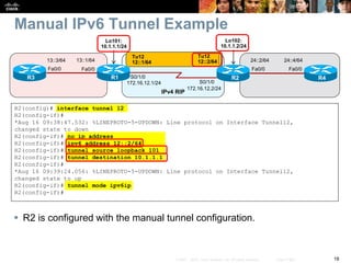 18© 2007 – 2010, Cisco Systems, Inc. All rights reserved. Cisco Public
Manual IPv6 Tunnel Example
 R2 is configured with the manual tunnel configuration.
R2(config)# interface tunnel 12
R2(config-if)#
*Aug 16 09:38:47.532: %LINEPROTO-5-UPDOWN: Line protocol on Interface Tunnel12,
changed state to down
R2(config-if)# no ip address
R2(config-if)# ipv6 address 12::2/64
R2(config-if)# tunnel source loopback 101
R2(config-if)# tunnel destination 10.1.1.1
R2(config-if)#
*Aug 16 09:39:24.056: %LINEPROTO-5-UPDOWN: Line protocol on Interface Tunnel12,
changed state to up
R2(config-if)# tunnel mode ipv6ip
R2(config-if)#
S0/1/0
S0/1/0
R1 R2
IPv4 RIP
Fa0/0
13::1/64
R3
Fa0/0
13::3/64 24::4/64
R4
Fa0/0
24::2/64
Fa0/0
Lo101:
10.1.1.1/24
Lo102:
10.1.1.2/24
Tu12
12::2/64
Tu12
12::1/64
172.16.12.1/24
172.16.12.2/24
 