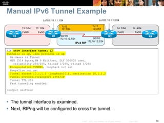 19© 2007 – 2010, Cisco Systems, Inc. All rights reserved. Cisco Public
Manual IPv6 Tunnel Example
 The tunnel interface is examined.
 Next, RIPng will be configured to cross the tunnel.
R1# show interface tunnel 12
Tunnel12 is up, line protocol is up
Hardware is Tunnel
MTU 1514 bytes,BW 9 Kbit/sec, DLY 500000 usec,
reliability 255/255, txload 1/255, rxload 1/255
Encapsulation TUNNEL, loopback not set
Keepalive not set
Tunnel source 10.1.1.1 (Loopback101), destination 10.1.1.2
Tunnel protocol/transport IPv6/IP
Tunnel TTL 255
Fast tunneling enabled
<output omitted>
S0/1/0
S0/1/0
R1 R2
IPv4 RIP
Fa0/0
13::1/64
R3
Fa0/0
13::3/64 24::4/64
R4
Fa0/0
24::2/64
Fa0/0
Lo101: 10.1.1.1/24 Lo102: 10.1.1.2/24
Tu12
12::2/64
Tu12
12::1/64
172.16.12.1/24
172.16.12.2/24
 
