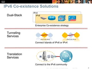 2© 2007 – 2010, Cisco Systems, Inc. All rights reserved. Cisco Public
IPv6 Co-existence Solutions
Tunneling
Services
Connect Islands of IPv6 or IPv4
IPv4 over IPv6 IPv6 over IPv4
Dual-Stack
Enterprise Co-existence strategy
Translation
Services
Connect to the IPv6 community
IPv4
IPv6
Internet consumers
Remote Workers
International Sites
Government Agencies
IPv6
IPv4
 