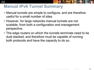 23© 2007 – 2010, Cisco Systems, Inc. All rights reserved. Cisco Public
Manual IPv6 Tunnel Summary
 Manual tunnels are simple to configure, and are therefore
useful for a small number of sites.
 However, for large networks manual tunnels are not
scalable, from both a configuration and management
perspective.
 The edge routers on which the tunnels terminate need to be
dual stacked, and therefore must be capable of running
both protocols and have the capacity to do so.
 