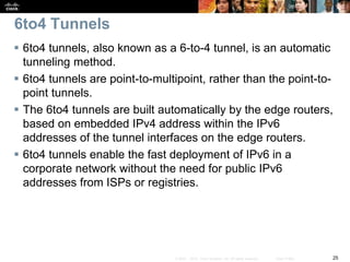 25© 2007 – 2010, Cisco Systems, Inc. All rights reserved. Cisco Public
6to4 Tunnels
 6to4 tunnels, also known as a 6-to-4 tunnel, is an automatic
tunneling method.
 6to4 tunnels are point-to-multipoint, rather than the point-to-
point tunnels.
 The 6to4 tunnels are built automatically by the edge routers,
based on embedded IPv4 address within the IPv6
addresses of the tunnel interfaces on the edge routers.
 6to4 tunnels enable the fast deployment of IPv6 in a
corporate network without the need for public IPv6
addresses from ISPs or registries.
 