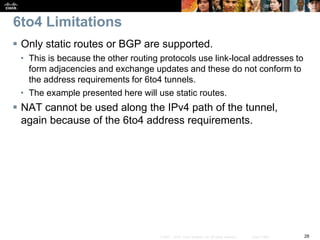 28© 2007 – 2010, Cisco Systems, Inc. All rights reserved. Cisco Public
6to4 Limitations
 Only static routes or BGP are supported.
• This is because the other routing protocols use link-local addresses to
form adjacencies and exchange updates and these do not conform to
the address requirements for 6to4 tunnels.
• The example presented here will use static routes.
 NAT cannot be used along the IPv4 path of the tunnel,
again because of the 6to4 address requirements.
 