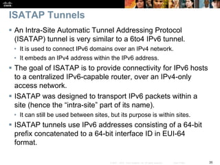35© 2007 – 2010, Cisco Systems, Inc. All rights reserved. Cisco Public
ISATAP Tunnels
 An Intra-Site Automatic Tunnel Addressing Protocol
(ISATAP) tunnel is very similar to a 6to4 IPv6 tunnel.
• It is used to connect IPv6 domains over an IPv4 network.
• It embeds an IPv4 address within the IPv6 address.
 The goal of ISATAP is to provide connectivity for IPv6 hosts
to a centralized IPv6-capable router, over an IPv4-only
access network.
 ISATAP was designed to transport IPv6 packets within a
site (hence the “intra-site” part of its name).
• It can still be used between sites, but its purpose is within sites.
 ISATAP tunnels use IPv6 addresses consisting of a 64-bit
prefix concatenated to a 64-bit interface ID in EUI-64
format.
 