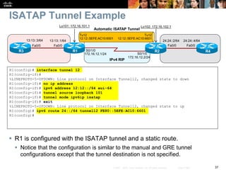37© 2007 – 2010, Cisco Systems, Inc. All rights reserved. Cisco Public
ISATAP Tunnel Example
 R1 is configured with the ISATAP tunnel and a static route.
 Notice that the configuration is similar to the manual and GRE tunnel
configurations except that the tunnel destination is not specified.
R1(config)# interface tunnel 12
R1(config-if)#
%LINEPROTO-5-UPDOWN: Line protocol on Interface Tunnel12, changed state to down
R1(config-if)# no ip address
R1(config-if)# ipv6 address 12:12::/64 eui-64
R1(config-if)# tunnel source loopback 101
R1(config-if)# tunnel mode ipv6ip isatap
R1(config-if)# exit
%LINEPROTO-5-UPDOWN: Line protocol on Interface Tunnel12, changed state to up
R1(config)# ipv6 route 24::/64 tunnel12 FE80::5EFE:AC10:6601
R1(config)#
S0/1/0
S0/1/0
R1 R2
Fa0/0
13:13::1/64
R3
Fa0/0
13:13::3/64 24:24::4/64
R4
Fa0/0
24:24::2/64
Fa0/0
Lo101: 172.16.101.1 Lo102: 172.16.102.1
172.16.12.1/24
172.16.12.2/24
Automatic ISATAP Tunnel
Tu12
12:12::5EFE:AC10:6501
Tu12
12:12::5EFE:AC10:6601
IPv4 RIP
 