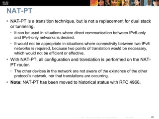 40© 2007 – 2010, Cisco Systems, Inc. All rights reserved. Cisco Public
NAT-PT
 NAT-PT is a transition technique, but is not a replacement for dual stack
or tunneling.
• It can be used in situations where direct communication between IPv6-only
and IPv4-only networks is desired.
• It would not be appropriate in situations where connectivity between two IPv6
networks is required, because two points of translation would be necessary,
which would not be efficient or effective.
 With NAT-PT, all configuration and translation is performed on the NAT-
PT router.
• The other devices in the network are not aware of the existence of the other
protocol’s network, nor that translations are occurring.
 Note: NAT-PT has been moved to historical status with RFC 4966.
 