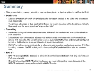 41© 2007 – 2010, Cisco Systems, Inc. All rights reserved. Cisco Public
Summary
 This presentation covered transition mechanisms to aid in the transition from IPv4 to IPv6.
 Dual Stack
• A device or network on which two protocol stacks have been enabled at the same time operates in
dual-stack mode.
• The primary advantage of dual-stack is that it does not require tunneling within the campus network.
Dual-stack runs the two protocols as “ships-in-the-night”.
 Tunneling
• A manually configured tunnel is equivalent to a permanent link between two IPv6 domains over an
IPv4 backbone.
• An automatic 6to4 tunnel allows isolated IPv6 domains to be connected over an IPv4 network to
remote IPv6 networks. The key difference between automatic 6to4 tunnels and manually configured
tunnels is that the tunnel is not point-to-point; it is point-to-multipoint.
• ISATAP tunneling mechanism is similar to other automatic tunneling mechanisms, such as IPv6 6to4
tunneling; however, ISATAP is designed for transporting IPv6 packets within a site, not between
sites.
 NAT-PT
• NAT-PT is designed to be deployed to allow direct communication between IPv6-only networks and
IPv4-only networks.
• One of the benefits of NAT-PT is that no changes are required to existing hosts, because all the
NAT-PT configurations are performed at the NAT-PT router.
 