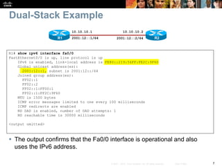 7© 2007 – 2010, Cisco Systems, Inc. All rights reserved. Cisco Public
Dual-Stack Example
 The output confirms that the Fa0/0 interface is operational and also
uses the IPv6 address.
R1# show ipv6 interface fa0/0
FastEthernet0/0 is up, line protocol is up
IPv6 is enabled, link-local address is FE80::219:56FF:FE2C:9F60
Global unicast address(es):
2001:12::1, subnet is 2001:12::/64
Joined group address(es):
FF02::1
FF02::2
FF02::1:FF00:1
FF02::1:FF2C:9F60
MTU is 1500 bytes
ICMP error messages limited to one every 100 milliseconds
ICMP redirects are enabled
ND DAD is enabled, number of DAD attempts: 1
ND reachable time is 30000 milliseconds
<output omitted>
R2
10.10.10.1
R1
10.10.10.2
2001:12::1/64 2001:12::2/64
 
