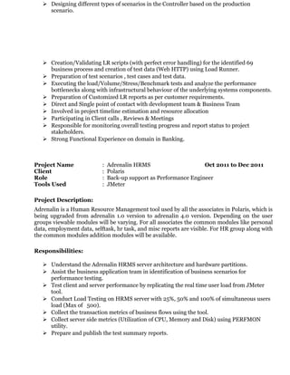  Designing different types of scenarios in the Controller based on the production
scenario.
 Creation/Validating LR scripts (with perfect error handling) for the identified 69
business process and creation of test data (Web HTTP) using Load Runner.
 Preparation of test scenarios , test cases and test data.
 Executing the load/Volume/Stress/Benchmark tests and analyze the performance
bottlenecks along with infrastructural behaviour of the underlying systems components.
 Preparation of Customized LR reports as per customer requirements.
 Direct and Single point of contact with development team & Business Team
 Involved in project timeline estimation and resource allocation
 Participating in Client calls , Reviews & Meetings
 Responsible for monitoring overall testing progress and report status to project
stakeholders.
 Strong Functional Experience on domain in Banking.
Project Name : Adrenalin HRMS Oct 2011 to Dec 2011
Client : Polaris
Role : Back-up support as Performance Engineer
Tools Used : JMeter
Project Description:
Adrenalin is a Human Resource Management tool used by all the associates in Polaris, which is
being upgraded from adrenalin 1.0 version to adrenalin 4.0 version. Depending on the user
groups viewable modules will be varying. For all associates the common modules like personal
data, employment data, selftask, hr task, and misc reports are visible. For HR group along with
the common modules addition modules will be available.
Responsibilities:
 Understand the Adrenalin HRMS server architecture and hardware partitions.
 Assist the business application team in identification of business scenarios for
performance testing.
 Test client and server performance by replicating the real time user load from JMeter
tool.
 Conduct Load Testing on HRMS server with 25%, 50% and 100% of simultaneous users
load (Max of 500).
 Collect the transaction metrics of business flows using the tool.
 Collect server side metrics (Utilization of CPU, Memory and Disk) using PERFMON
utility.
 Prepare and publish the test summary reports.
 