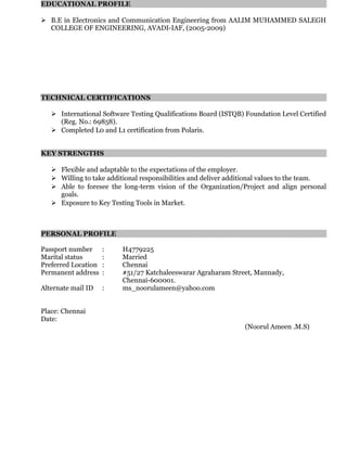 EDUCATIONAL PROFILE
 B.E in Electronics and Communication Engineering from AALIM MUHAMMED SALEGH
COLLEGE OF ENGINEERING, AVADI-IAF, (2005-2009)
TECHNICAL CERTIFICATIONS
 International Software Testing Qualifications Board (ISTQB) Foundation Level Certified
(Reg. No.: 69858).
 Completed L0 and L1 certification from Polaris.
KEY STRENGTHS
 Flexible and adaptable to the expectations of the employer.
 Willing to take additional responsibilities and deliver additional values to the team.
 Able to foresee the long-term vision of the Organization/Project and align personal
goals.
 Exposure to Key Testing Tools in Market.
PERSONAL PROFILE
Passport number : H4779225
Marital status : Married
Preferred Location : Chennai
Permanent address : #51/27 Katchaleeswarar Agraharam Street, Mannady,
Chennai-600001.
Alternate mail ID : ms_noorulameen@yahoo.com
Place: Chennai
Date:
(Noorul Ameen .M.S)
 