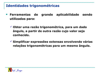 Prof. Jorge
Identidades trigonométricas
 Ferramentas de grande aplicabilidade sendo
utilizadas para:
 Obter uma razão trigonométrica, para um dado
ângulo, a partir de outra razão cujo valor seja
conhecido.
 Simplificar expressões extensas envolvendo várias
relações trigonométricas para um mesmo ângulo.
 