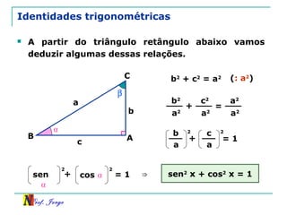 Prof. Jorge
Identidades trigonométricas
 A partir do triângulo retângulo abaixo vamos
deduzir algumas dessas relações.
β
A
C
B
a
c
b
⍺
b2
+ c2
= a2 (: a2
)
b2
a2
+
c2
a2
=
a2
a2
b
a
+
c
a
= 1
2 2
sen
⍺
+ cos ⍺ = 1
2 2
⇒ sen2
x + cos2
x = 1
 