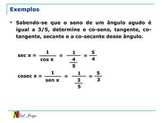 Prof. Jorge
Exemplos
 Sabendo-se que o seno de um ângulo agudo é
igual a 3/5, determine o co-seno, tangente, co-
tangente, secante e a co-secante desse ângulo.
sec x =
1
cos x
=
1
4
5
=
5
4
cosec x =
1
sen x
=
1
3
5
=
5
3
 