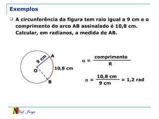 Prof. Jorge
9
cm
Exemplos
B
10,8 cm
 A circunferência da figura tem raio igual a 9 cm e o
comprimento do arco AB assinalado é 10,8 cm.
Calcular, em radianos, a medida de AB.
O
A
α =
comprimento
R
α =
10,8 cm
9 cm
= 1,2 rad
 
