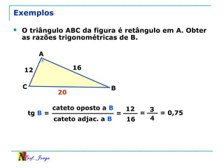 Prof. Jorge
Exemplos
 O triângulo ABC da figura é retângulo em A. Obter
as razões trigonométricas de B.
cateto oposto a B
cateto adjac. a B
tg B = =
12
16
=
3
4
= 0,75
12 16
A
BC
20
 