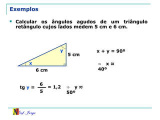 Prof. Jorge
Exemplos
 Calcular os ângulos agudos de um triângulo
retângulo cujos lados medem 5 cm e 6 cm.
5 cm16
6 cm
x
y
tg y =
6
5
= 1,2 ⇒ y ≈
50º
x + y = 90º
⇒ x ≈
40º
 