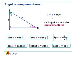 Prof. Jorge
β
Ângulos complementares
A
B
C
a
b
c
⍺ + β = 90º
⍺
tg ⍺ =
1
tg β
⇒
Os ângulos ⍺ e β são
complementares
sen ⍺ = cos β cos ⍺ = sen β
sec ⍺ = cosec β cosec ⍺ = sec β cotg ⍺ = tg β
 