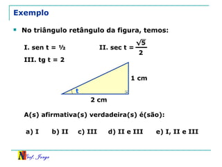 Prof. Jorge
1 cm
2 cm
t
Exemplo
 No triângulo retângulo da figura, temos:
I. sen t = ½ II. sec t =
√5
2
III. tg t = 2
A(s) afirmativa(s) verdadeira(s) é(são):
a) I b) II c) III d) II e III e) I, II e III
 