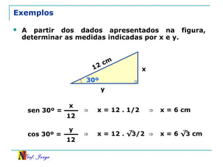 Prof. Jorge
Exemplos
 A partir dos dados apresentados na figura,
determinar as medidas indicadas por x e y.
x
16
y
30º
sen 30º =
x
12
12 cm
⇒ x = 12 . 1/2 ⇒ x = 6 cm
cos 30º =
y
12
⇒ x = 12 . √3/2 ⇒ x = 6 √3 cm
 
