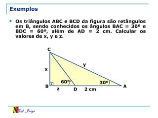 Prof. Jorge
Exemplos
 Os triângulos ABC e BCD da figura são retângulos
em B, sendo conhecidos os ângulos BAC = 30º e
BDC = 60º, além de AD = 2 cm. Calcular os
valores de x, y e z.
30º
AB
C
D
x
y
z 2 cm
60º
 