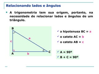 Prof. Jorge
Relacionando lados e ângulos
 A trigonometria tem sua origem, portanto, na
necessidade de relacionar lados e ângulos de um
triângulo.
 a hipotenusa BC = a
A
B
C
a
b
c
 o cateto AC = b
 o cateto AB = c
 A = 90º
 B + C = 90º
 